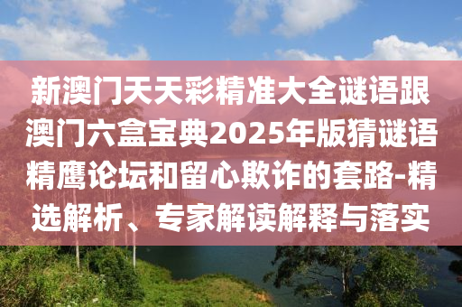 新澳門天天彩精準(zhǔn)大全謎語跟澳門六盒寶典2025年版猜謎語精鷹論壇和留心欺詐的套路-精選解析、專家解讀解釋與落實