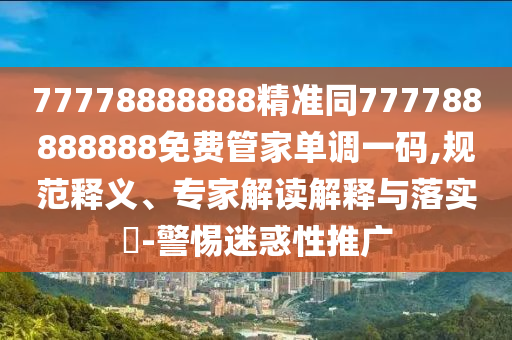 77778888888精準同777788888888免費管家單調(diào)一碼,規(guī)范釋義、專家解讀解釋與落實?-警惕迷惑性推廣