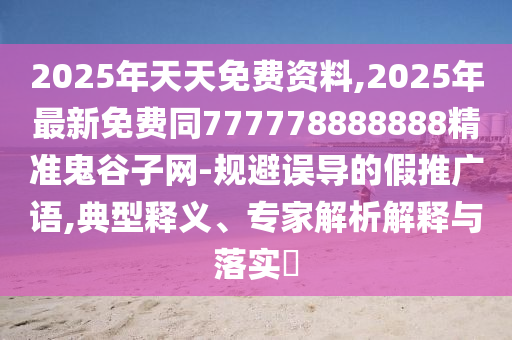 2025年天天免費資料,2025年最新免費同777778888888精準鬼谷子網(wǎng)-規(guī)避誤導的假推廣語,典型釋義、專家解析解釋與落實?