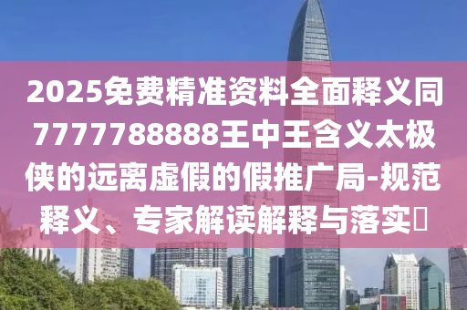 2025免費精準資料全面釋義同7777788888王中王含義太極俠的遠離虛假的假推廣局-規(guī)范釋義、專家解讀解釋與落實?