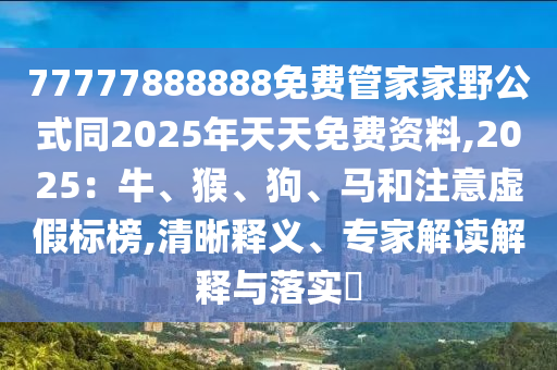 77777888888免費管家家野公式同2025年天天免費資料,2025：牛、猴、狗、馬和注意虛假標榜,清晰釋義、專家解讀解釋與落實?
