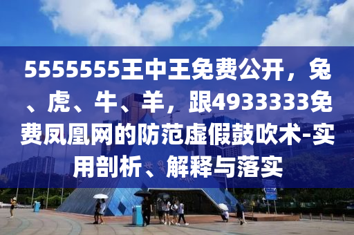 5555555王中王免費公開，兔、虎、牛、羊，跟4933333免費鳳凰網(wǎng)的防范虛假鼓吹術(shù)-實用剖析、解釋與落實