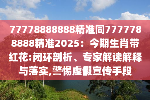 77778888888精準(zhǔn)同7777788888精準(zhǔn)2025：今期生肖帶紅花:閉環(huán)剖析、專家解讀解釋與落實,警惕虛假宣傳手段