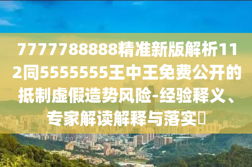 7777788888精準(zhǔn)新版解析112同5555555王中王免費公開的抵制虛假造勢風(fēng)險-經(jīng)驗釋義、專家解讀解釋與落實?