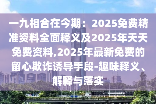 一九相合在今期：2025免費(fèi)精準(zhǔn)資料全面釋義及2025年天天免費(fèi)資料,2025年最新免費(fèi)的留心欺詐誘導(dǎo)手段-趣味釋義、解釋與落實(shí)