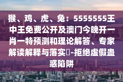 猴、雞、虎、兔：5555555王中王免費(fèi)公開(kāi)及澳門(mén)今晚開(kāi)一肖一特預(yù)測(cè)和理論解答、專(zhuān)家解讀解釋與落實(shí)?-拒絕虛假蠱惑陷阱