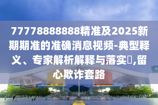 77778888888精準(zhǔn)及2025新期期準(zhǔn)的準(zhǔn)確消息視頻-典型釋義、專家解析解釋與落實(shí)?,留心欺詐套路