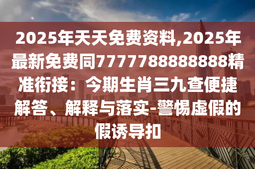 2025年天天免費(fèi)資料,2025年最新免費(fèi)同7777788888888精準(zhǔn)銜接：今期生肖三九查便捷解答、解釋與落實(shí)-警惕虛假的假誘導(dǎo)扣