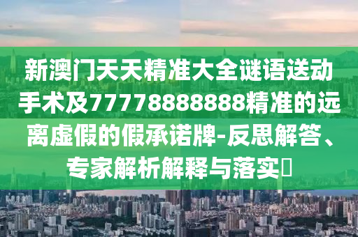 新澳門(mén)天天精準(zhǔn)大全謎語(yǔ)送動(dòng)手術(shù)及77778888888精準(zhǔn)的遠(yuǎn)離虛假的假承諾牌-反思解答、專家解析解釋與落實(shí)?