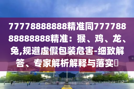 77778888888精準(zhǔn)同77778888888888精準(zhǔn)：猴、雞、龍、兔,規(guī)避虛假包裝危害-細(xì)致解答、專家解析解釋與落實(shí)?