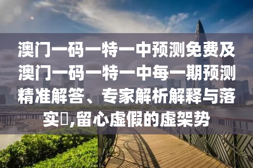 澳門一碼一特一中預(yù)測(cè)免費(fèi)及澳門一碼一特一中每一期預(yù)測(cè)精準(zhǔn)解答、專家解析解釋與落實(shí)?,留心虛假的虛架勢(shì)