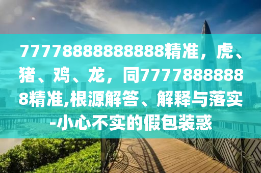 77778888888888精準(zhǔn)，虎、豬、雞、龍，同77778888888精準(zhǔn),根源解答、解釋與落實(shí)-小心不實(shí)的假包裝惑