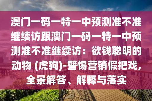 澳門一碼一特一中預(yù)測(cè)準(zhǔn)不準(zhǔn)繼續(xù)訪跟澳門一碼一特一中預(yù)測(cè)準(zhǔn)不準(zhǔn)繼續(xù)訪：欲錢聰明的動(dòng)物 (虎狗)-警惕營(yíng)銷假把戲,全景解答、解釋與落實(shí)