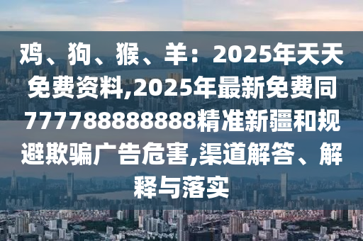 雞、狗、猴、羊：2025年天天免費(fèi)資料,2025年最新免費(fèi)同777788888888精準(zhǔn)新疆和規(guī)避欺騙廣告危害,渠道解答、解釋與落實