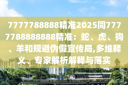 7777788888精準(zhǔn)2025同7777788888888精準(zhǔn)：蛇、虎、狗、羊和規(guī)避偽假宣傳局,多維釋義、專(zhuān)家解析解釋與落實(shí)