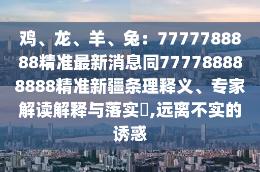 雞、龍、羊、兔：7777788888精準(zhǔn)最新消息同777788888888精準(zhǔn)新疆條理釋義、專(zhuān)家解讀解釋與落實(shí)?,遠(yuǎn)離不實(shí)的誘惑
