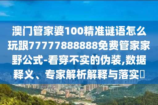 澳門(mén)管家婆100精準(zhǔn)謎語(yǔ)怎么玩跟77777888888免費(fèi)管家家野公式-看穿不實(shí)的偽裝,數(shù)據(jù)釋義、專(zhuān)家解析解釋與落實(shí)?