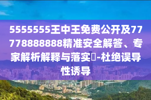 5555555王中王免費(fèi)公開(kāi)及77778888888精準(zhǔn)安全解答、專(zhuān)家解析解釋與落實(shí)?-杜絕誤導(dǎo)性誘導(dǎo)