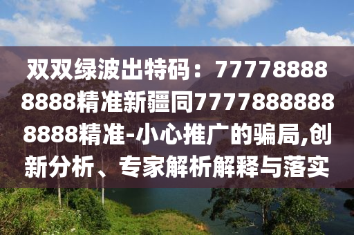 雙雙綠波出特碼：777788888888精準(zhǔn)新疆同77778888888888精準(zhǔn)-小心推廣的騙局,創(chuàng)新分析、專家解析解釋與落實(shí)