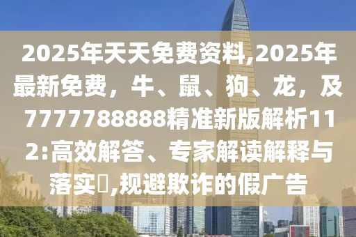 2025年天天免費資料,2025年最新免費，牛、鼠、狗、龍，及7777788888精準新版解析112:高效解答、專家解讀解釋與落實?,規(guī)避欺詐的假廣告