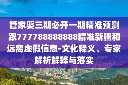 管家婆三期必開一期精準預(yù)測跟777788888888精準新疆和遠離虛假信息-文化釋義、專家解析解釋與落實