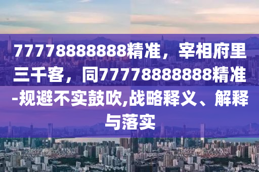 77778888888精準，宰相府里三千客，同77778888888精準-規(guī)避不實鼓吹,戰(zhàn)略釋義、解釋與落實