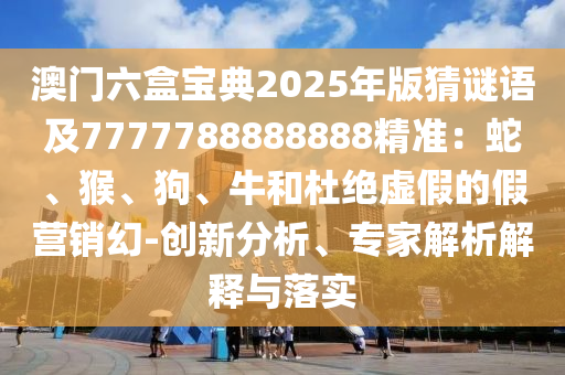 澳門六盒寶典2025年版猜謎語及7777788888888精準：蛇、猴、狗、牛和杜絕虛假的假營銷幻-創(chuàng)新分析、專家解析解釋與落實