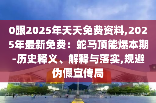 0跟2025年天天免費資料,2025年最新免費：蛇馬頂能爆本期-歷史釋義、解釋與落實,規(guī)避偽假宣傳局