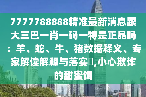 7777788888精準(zhǔn)最新消息跟大三巴一肖一碼一特是正品嗎：羊、蛇、牛、豬數(shù)據(jù)釋義、專家解讀解釋與落實(shí)?,小心欺詐的甜蜜餌
