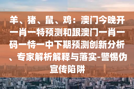 羊、豬、鼠、雞：澳門(mén)今晚開(kāi)一肖一特預(yù)測(cè)和跟澳門(mén)一肖一碼一恃一中下期預(yù)測(cè)創(chuàng)新分析、專家解析解釋與落實(shí)-警惕偽宣傳陷阱
