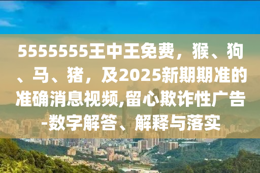 5555555王中王免費(fèi)，猴、狗、馬、豬，及2025新期期準(zhǔn)的準(zhǔn)確消息視頻,留心欺詐性廣告-數(shù)字解答、解釋與落實(shí)