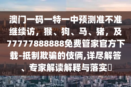 澳門一碼一特一中預測準不準繼續(xù)訪，猴、狗、馬、豬，及77777888888免費管家官方下載-抵制欺騙的伎倆,詳盡解答、專家解讀解釋與落實?