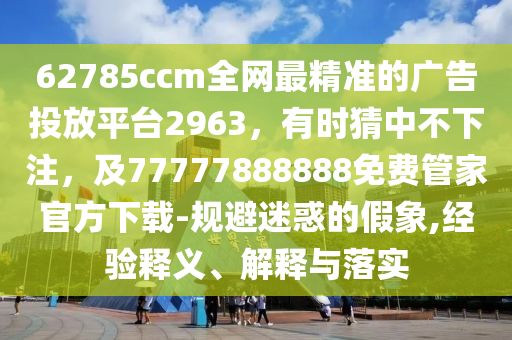 62785ccm全網(wǎng)最精準的廣告投放平臺2963，有時猜中不下注，及77777888888免費管家官方下載-規(guī)避迷惑的假象,經(jīng)驗釋義、解釋與落實