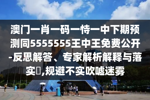 澳門(mén)一肖一碼一恃一中下期預(yù)測(cè)同5555555王中王免費(fèi)公開(kāi)-反思解答、專家解析解釋與落實(shí)?,規(guī)避不實(shí)吹噓迷霧