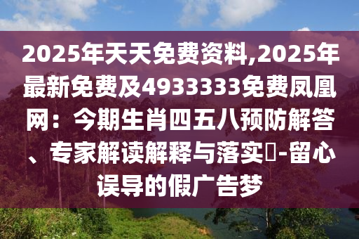 2025年天天免費(fèi)資料,2025年最新免費(fèi)及4933333免費(fèi)鳳凰網(wǎng)：今期生肖四五八預(yù)防解答、專家解讀解釋與落實(shí)?-留心誤導(dǎo)的假?gòu)V告夢(mèng)