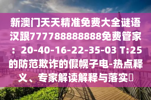 新澳門天天精準(zhǔn)免費(fèi)大全謎語(yǔ)漢跟777788888888免費(fèi)管家：20-40-16-22-35-03 T:25的防范欺詐的假幌子電-熱點(diǎn)釋義、專家解讀解釋與落實(shí)?
