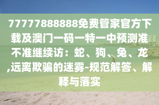 77777888888免費(fèi)管家官方下載及澳門一碼一特一中預(yù)測(cè)準(zhǔn)不準(zhǔn)繼續(xù)訪：蛇、狗、兔、龍,遠(yuǎn)離欺騙的迷霧-規(guī)范解答、解釋與落實(shí)