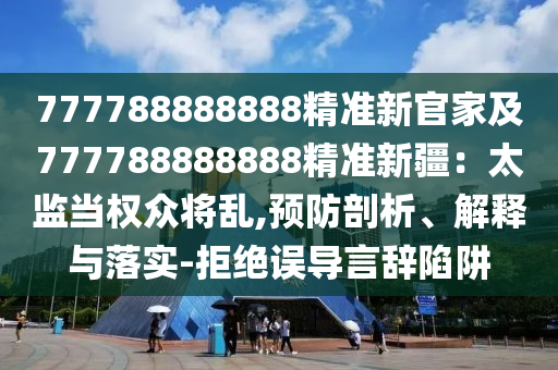 777788888888精準(zhǔn)新官家及777788888888精準(zhǔn)新疆：太監(jiān)當(dāng)權(quán)眾將亂,預(yù)防剖析、解釋與落實(shí)-拒絕誤導(dǎo)言辭陷阱