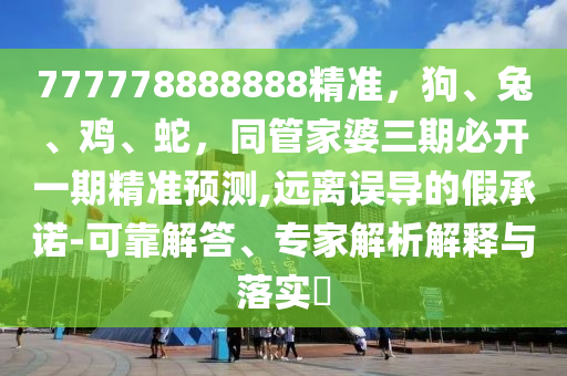 777778888888精準(zhǔn)，狗、兔、雞、蛇，同管家婆三期必開一期精準(zhǔn)預(yù)測(cè),遠(yuǎn)離誤導(dǎo)的假承諾-可靠解答、專家解析解釋與落實(shí)?