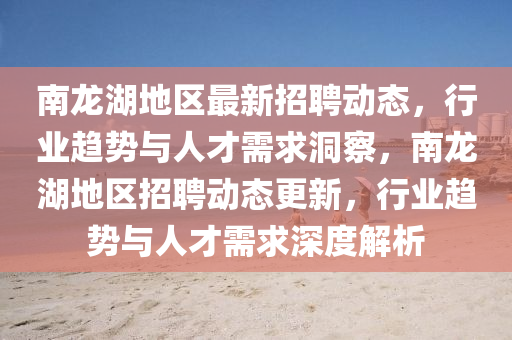 南龍湖地區(qū)最新招聘動(dòng)態(tài)，行業(yè)趨勢(shì)與人才需求洞察，南龍湖地區(qū)招聘動(dòng)態(tài)更新，行業(yè)趨勢(shì)與人才需求深度解析