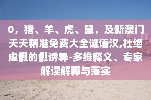 0，豬、羊、虎、鼠，及新澳門天天精準(zhǔn)免費大全謎語漢,杜絕虛假的假誘導(dǎo)-多維釋義、專家解讀解釋與落實