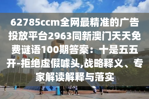 62785ccm全網(wǎng)最精準(zhǔn)的廣告投放平臺2963同新澳門天天免費謎語100期答案：十是五五開-拒絕虛假噱頭,戰(zhàn)略釋義、專家解讀解釋與落實