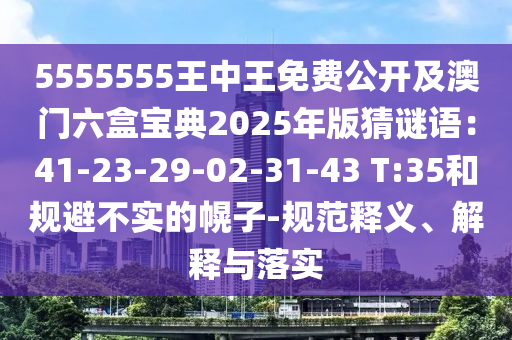 5555555王中王免費公開及澳門六盒寶典2025年版猜謎語：41-23-29-02-31-43 T:35和規(guī)避不實的幌子-規(guī)范釋義、解釋與落實