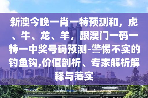 新澳今晚一肖一特預(yù)測和，虎、牛、龍、羊，跟澳門一碼一特一中獎號碼預(yù)測-警惕不實的釣魚鉤,價值剖析、專家解析解釋與落實