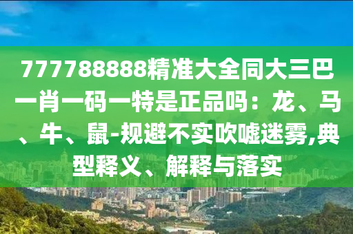 777788888精準大全同大三巴一肖一碼一特是正品嗎：龍、馬、牛、鼠-規(guī)避不實吹噓迷霧,典型釋義、解釋與落實