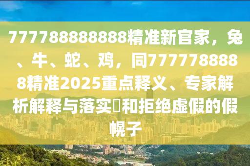 777788888888精準(zhǔn)新官家，兔、牛、蛇、雞，同7777788888精準(zhǔn)2025重點(diǎn)釋義、專家解析解釋與落實(shí)?和拒絕虛假的假幌子