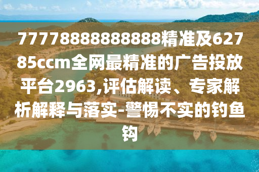 77778888888888精準(zhǔn)及62785ccm全網(wǎng)最精準(zhǔn)的廣告投放平臺2963,評估解讀、專家解析解釋與落實(shí)-警惕不實(shí)的釣魚鉤