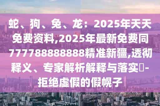 蛇、狗、兔、龍：2025年天天免費(fèi)資料,2025年最新免費(fèi)同777788888888精準(zhǔn)新疆,透徹釋義、專家解析解釋與落實(shí)?-拒絕虛假的假幌子