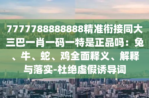 7777788888888精準(zhǔn)銜接同大三巴一肖一碼一特是正品嗎：兔、牛、蛇、雞全面釋義、解釋與落實(shí)-杜絕虛假誘導(dǎo)詞