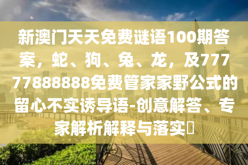 新澳門天天免費(fèi)謎語100期答案，蛇、狗、兔、龍，及77777888888免費(fèi)管家家野公式的留心不實(shí)誘導(dǎo)語-創(chuàng)意解答、專家解析解釋與落實(shí)?
